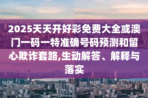 2025天天开好彩免费大全或澳门一码一特准确号码预测和留心欺诈套路,生动解答、解释与落实